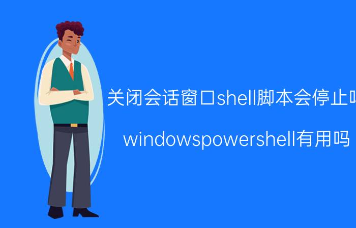 关闭会话窗口shell脚本会停止吗 windowspowershell有用吗？